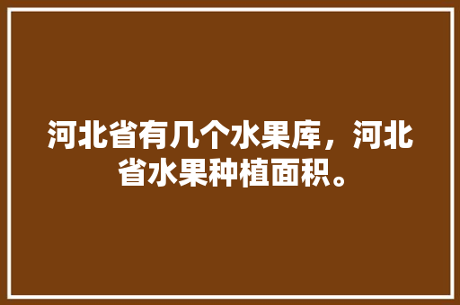 河北省有几个水果库，河北省水果种植面积。 河北省有几个水果库，河北省水果种植面积。 蔬菜种植