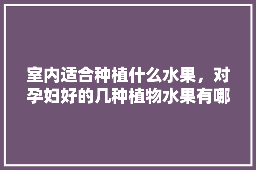 室内适合种植什么水果，对孕妇好的几种植物水果有哪些。 室内适合种植什么水果，对孕妇好的几种植物水果有哪些。 畜牧养殖