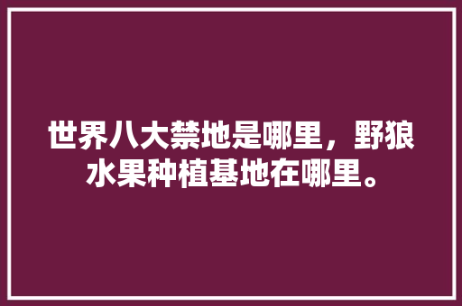 世界八大禁地是哪里，野狼水果种植基地在哪里。 世界八大禁地是哪里，野狼水果种植基地在哪里。 畜牧养殖