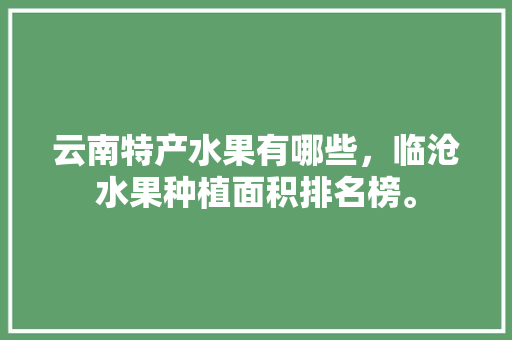 云南特产水果有哪些，临沧水果种植面积排名榜。 云南特产水果有哪些，临沧水果种植面积排名榜。 蔬菜种植