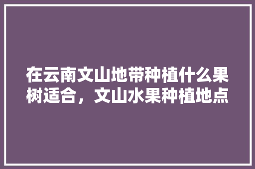 在云南文山地带种植什么果树适合，文山水果种植地点在哪里。 在云南文山地带种植什么果树适合，文山水果种植地点在哪里。 家禽养殖