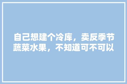 自己想建个冷库，卖反季节蔬菜水果，不知道可不可以，反季节水果蔬菜种植养殖技术。 自己想建个冷库，卖反季节蔬菜水果，不知道可不可以，反季节水果蔬菜种植养殖技术。 水果种植