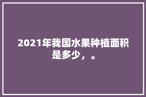 2021年我国水果种植面积是多少，。 2021年我国水果种植面积是多少，。 水果种植