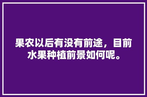 果农以后有没有前途，目前水果种植前景如何呢。 果农以后有没有前途，目前水果种植前景如何呢。 水果种植