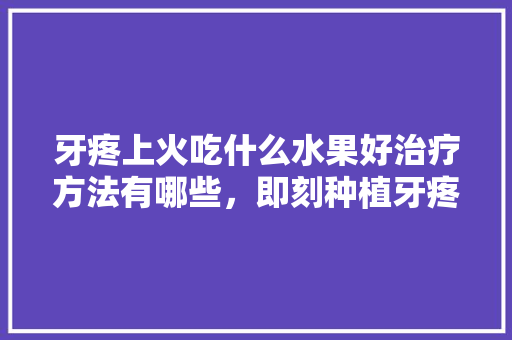 牙疼上火吃什么水果好治疗方法有哪些，即刻种植牙疼吗。 牙疼上火吃什么水果好治疗方法有哪些，即刻种植牙疼吗。 蔬菜种植