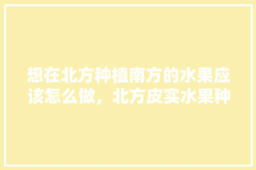 想在北方种植南方的水果应该怎么做，北方皮实水果种植技术视频。 想在北方种植南方的水果应该怎么做，北方皮实水果种植技术视频。 水果种植