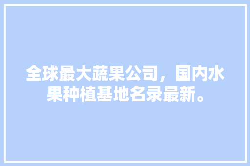 全球最大蔬果公司，国内水果种植基地名录最新。 全球最大蔬果公司，国内水果种植基地名录最新。 蔬菜种植