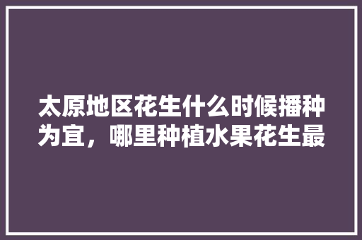 太原地区花生什么时候播种为宜，哪里种植水果花生最多。 太原地区花生什么时候播种为宜，哪里种植水果花生最多。 土壤施肥