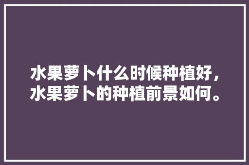 水果萝卜什么时候种植好，水果萝卜的种植前景如何。 水果萝卜什么时候种植好，水果萝卜的种植前景如何。 蔬菜种植