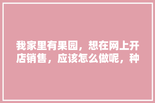 我家里有果园，想在网上开店销售，应该怎么做呢，种水果创业。 我家里有果园，想在网上开店销售，应该怎么做呢，种水果创业。 畜牧养殖