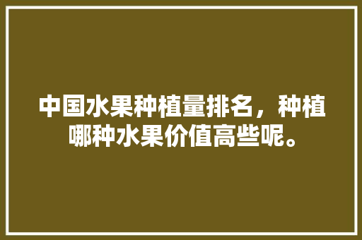 中国水果种植量排名，种植哪种水果价值高些呢。 中国水果种植量排名，种植哪种水果价值高些呢。 家禽养殖