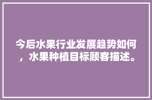 今后水果行业发展趋势如何，水果种植目标顾客描述。 今后水果行业发展趋势如何，水果种植目标顾客描述。 水果种植