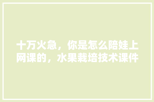 十万火急，你是怎么陪娃上网课的，水果栽培技术课件。 十万火急，你是怎么陪娃上网课的，水果栽培技术课件。 家禽养殖