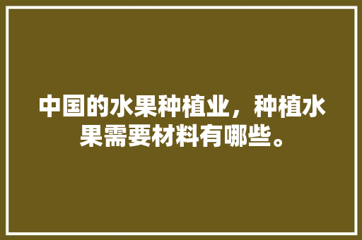 中国的水果种植业，种植水果需要材料有哪些。 中国的水果种植业，种植水果需要材料有哪些。 水果种植