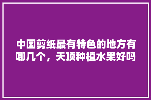 中国剪纸最有特色的地方有哪几个，天顶种植水果好吗。 中国剪纸最有特色的地方有哪几个，天顶种植水果好吗。 家禽养殖