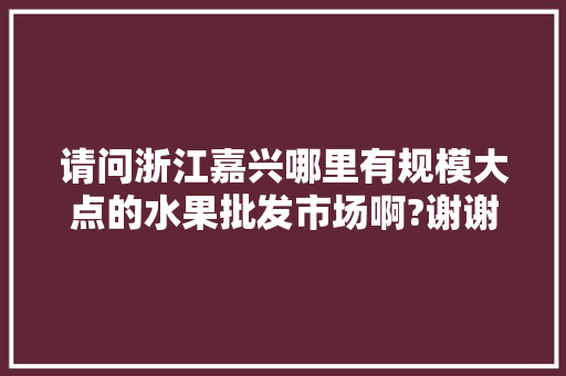 请问浙江嘉兴哪里有规模大点的水果批发市场啊?谢谢，嘉兴水果种植园在哪里。 请问浙江嘉兴哪里有规模大点的水果批发市场啊?谢谢，嘉兴水果种植园在哪里。 家禽养殖