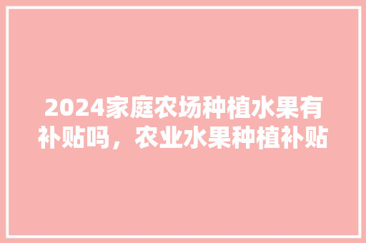 2024家庭农场种植水果有补贴吗，农业水果种植补贴政策。 2024家庭农场种植水果有补贴吗，农业水果种植补贴政策。 家禽养殖