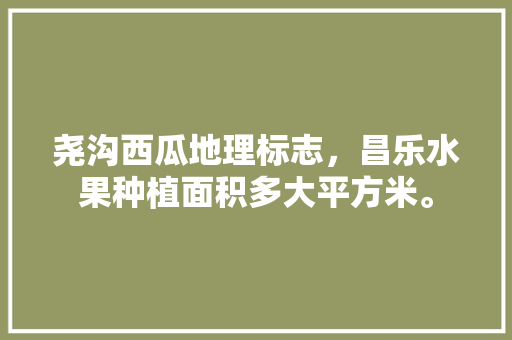 尧沟西瓜地理标志，昌乐水果种植面积多大平方米。 尧沟西瓜地理标志，昌乐水果种植面积多大平方米。 土壤施肥