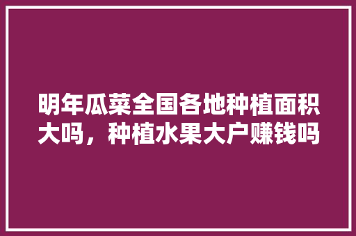 明年瓜菜全国各地种植面积大吗，种植水果大户赚钱吗。 明年瓜菜全国各地种植面积大吗，种植水果大户赚钱吗。 水果种植