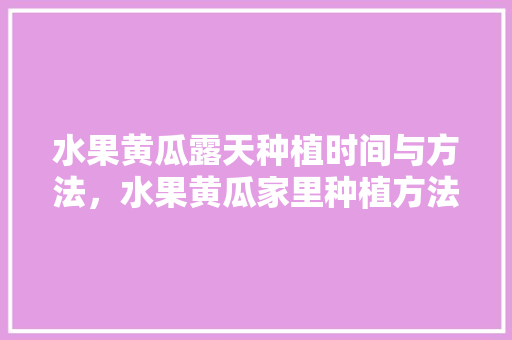 水果黄瓜露天种植时间与方法，水果黄瓜家里种植方法视频。 水果黄瓜露天种植时间与方法，水果黄瓜家里种植方法视频。 蔬菜种植