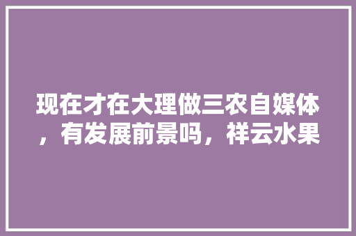 现在才在大理做三农自媒体，有发展前景吗，祥云水果种植户电话号码。 现在才在大理做三农自媒体，有发展前景吗，祥云水果种植户电话号码。 畜牧养殖