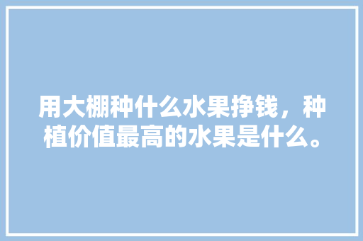 用大棚种什么水果挣钱，种植价值最高的水果是什么。 用大棚种什么水果挣钱，种植价值最高的水果是什么。 蔬菜种植