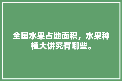 全国水果占地面积，水果种植大讲究有哪些。 全国水果占地面积，水果种植大讲究有哪些。 水果种植