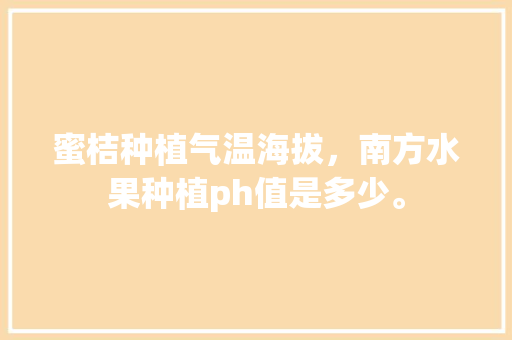 蜜桔种植气温海拔，南方水果种植ph值是多少。 蜜桔种植气温海拔，南方水果种植ph值是多少。 水果种植