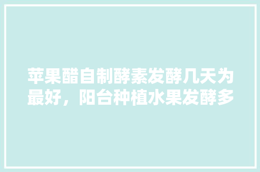 苹果醋自制酵素发酵几天为最好，阳台种植水果发酵多久可以吃。 苹果醋自制酵素发酵几天为最好，阳台种植水果发酵多久可以吃。 畜牧养殖