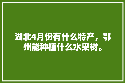 湖北4月份有什么特产，鄂州能种植什么水果树。 湖北4月份有什么特产，鄂州能种植什么水果树。 水果种植