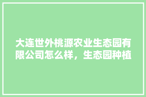 大连世外桃源农业生态园有限公司怎么样，生态园种植水果有哪些。 大连世外桃源农业生态园有限公司怎么样，生态园种植水果有哪些。 蔬菜种植