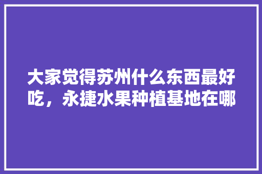 大家觉得苏州什么东西最好吃，永捷水果种植基地在哪里。 大家觉得苏州什么东西最好吃，永捷水果种植基地在哪里。 水果种植