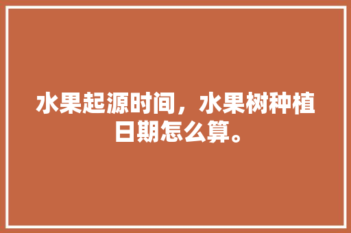 水果起源时间，水果树种植日期怎么算。 水果起源时间，水果树种植日期怎么算。 土壤施肥