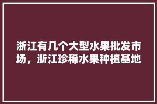 浙江有几个大型水果批发市场，浙江珍稀水果种植基地在哪里。 浙江有几个大型水果批发市场，浙江珍稀水果种植基地在哪里。 土壤施肥