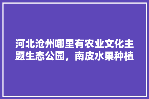 河北沧州哪里有农业文化主题生态公园，南皮水果种植时间表。 河北沧州哪里有农业文化主题生态公园，南皮水果种植时间表。 家禽养殖