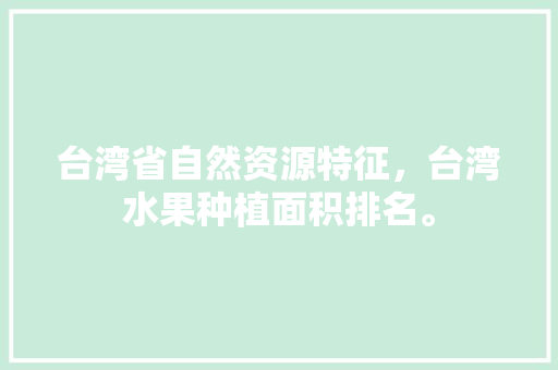 台湾省自然资源特征，台湾水果种植面积排名。 台湾省自然资源特征，台湾水果种植面积排名。 水果种植