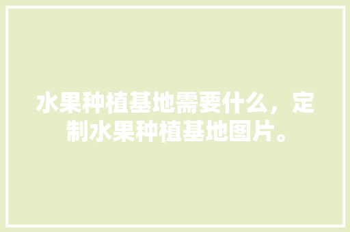 水果种植基地需要什么，定制水果种植基地图片。 水果种植基地需要什么，定制水果种植基地图片。 水果种植