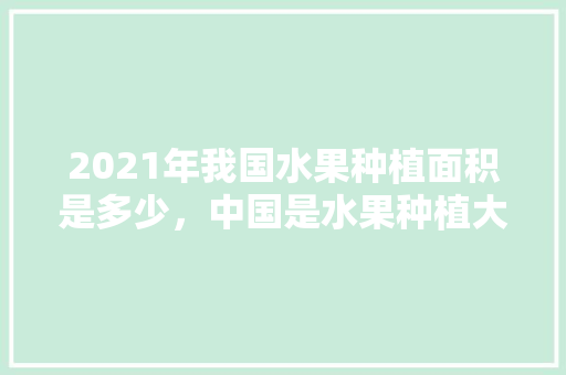 2021年我国水果种植面积是多少，中国是水果种植大国吗。 2021年我国水果种植面积是多少，中国是水果种植大国吗。 土壤施肥