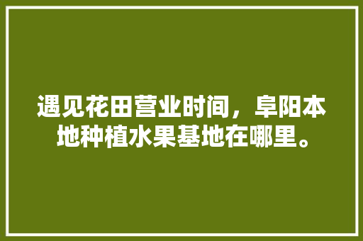 遇见花田营业时间，阜阳本地种植水果基地在哪里。 遇见花田营业时间，阜阳本地种植水果基地在哪里。 蔬菜种植