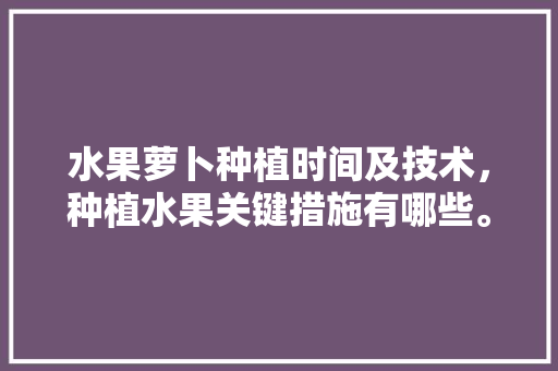 水果萝卜种植时间及技术，种植水果关键措施有哪些。 水果萝卜种植时间及技术，种植水果关键措施有哪些。 土壤施肥