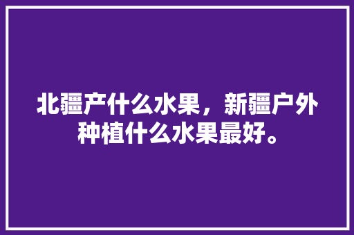 北疆产什么水果，新疆户外种植什么水果最好。 北疆产什么水果，新疆户外种植什么水果最好。 土壤施肥