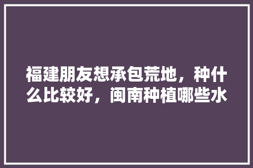 福建朋友想承包荒地，种什么比较好，闽南种植哪些水果好呢视频。 福建朋友想承包荒地，种什么比较好，闽南种植哪些水果好呢视频。 水果种植