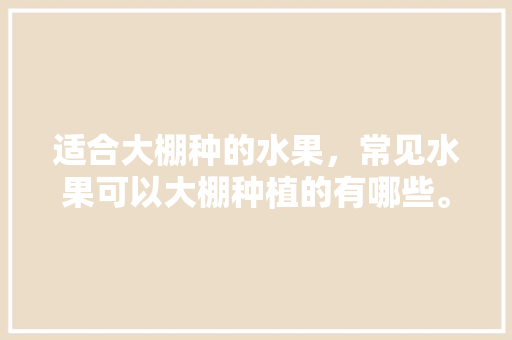 适合大棚种的水果，常见水果可以大棚种植的有哪些。 适合大棚种的水果，常见水果可以大棚种植的有哪些。 水果种植