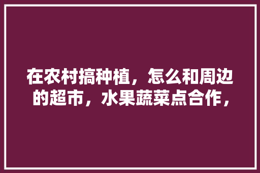 在农村搞种植，怎么和周边的超市，水果蔬菜点合作，家庭蔬菜水果种植方法。 在农村搞种植，怎么和周边的超市，水果蔬菜点合作，家庭蔬菜水果种植方法。 土壤施肥