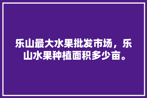 乐山最大水果批发市场，乐山水果种植面积多少亩。 乐山最大水果批发市场，乐山水果种植面积多少亩。 蔬菜种植