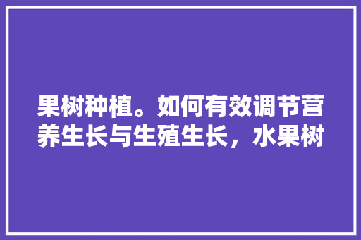 果树种植。如何有效调节营养生长与生殖生长，水果树种植管理方法。 果树种植。如何有效调节营养生长与生殖生长，水果树种植管理方法。 蔬菜种植