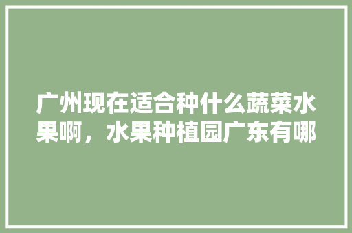 广州现在适合种什么蔬菜水果啊，水果种植园广东有哪些。 广州现在适合种什么蔬菜水果啊，水果种植园广东有哪些。 家禽养殖