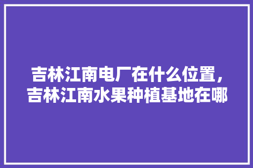 吉林江南电厂在什么位置，吉林江南水果种植基地在哪里。 吉林江南电厂在什么位置，吉林江南水果种植基地在哪里。 土壤施肥