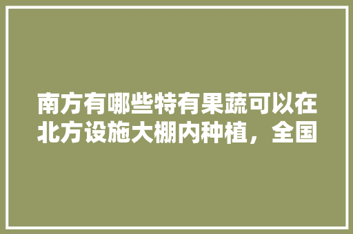 南方有哪些特有果蔬可以在北方设施大棚内种植，全国水果特色种植基地。 南方有哪些特有果蔬可以在北方设施大棚内种植，全国水果特色种植基地。 畜牧养殖