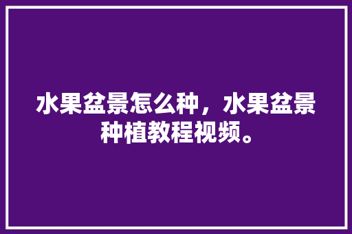 水果盆景怎么种，水果盆景种植教程视频。 水果盆景怎么种，水果盆景种植教程视频。 蔬菜种植